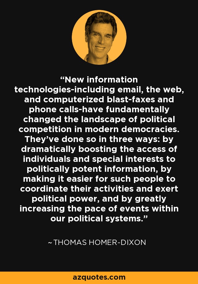 New information technologies-including email, the web, and computerized blast-faxes and phone calls-have fundamentally changed the landscape of political competition in modern democracies. They've done so in three ways: by dramatically boosting the access of individuals and special interests to politically potent information, by making it easier for such people to coordinate their activities and exert political power, and by greatly increasing the pace of events within our political systems. - Thomas Homer-Dixon