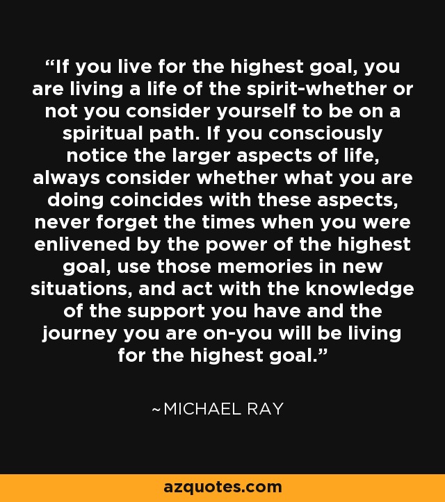 If you live for the highest goal, you are living a life of the spirit-whether or not you consider yourself to be on a spiritual path. If you consciously notice the larger aspects of life, always consider whether what you are doing coincides with these aspects, never forget the times when you were enlivened by the power of the highest goal, use those memories in new situations, and act with the knowledge of the support you have and the journey you are on-you will be living for the highest goal. - Michael Ray