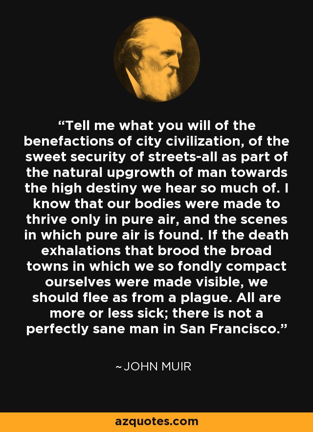 Tell me what you will of the benefactions of city civilization, of the sweet security of streets-all as part of the natural upgrowth of man towards the high destiny we hear so much of. I know that our bodies were made to thrive only in pure air, and the scenes in which pure air is found. If the death exhalations that brood the broad towns in which we so fondly compact ourselves were made visible, we should flee as from a plague. All are more or less sick; there is not a perfectly sane man in San Francisco. - John Muir