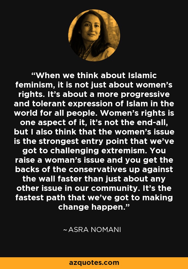 When we think about Islamic feminism, it is not just about women's rights. It's about a more progressive and tolerant expression of Islam in the world for all people. Women's rights is one aspect of it, it's not the end-all, but I also think that the women's issue is the strongest entry point that we've got to challenging extremism. You raise a woman's issue and you get the backs of the conservatives up against the wall faster than just about any other issue in our community. It's the fastest path that we've got to making change happen. - Asra Nomani