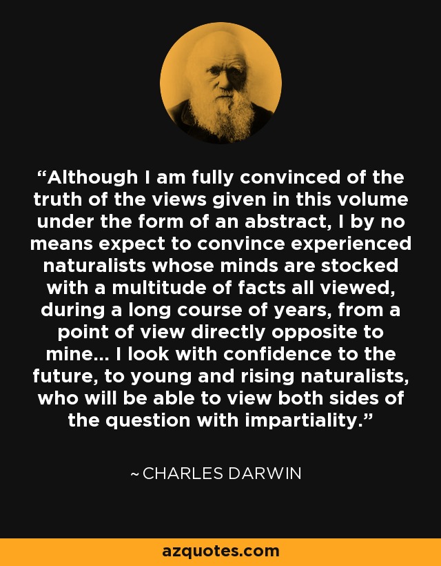 Although I am fully convinced of the truth of the views given in this volume under the form of an abstract, I by no means expect to convince experienced naturalists whose minds are stocked with a multitude of facts all viewed, during a long course of years, from a point of view directly opposite to mine... I look with confidence to the future, to young and rising naturalists, who will be able to view both sides of the question with impartiality. - Charles Darwin