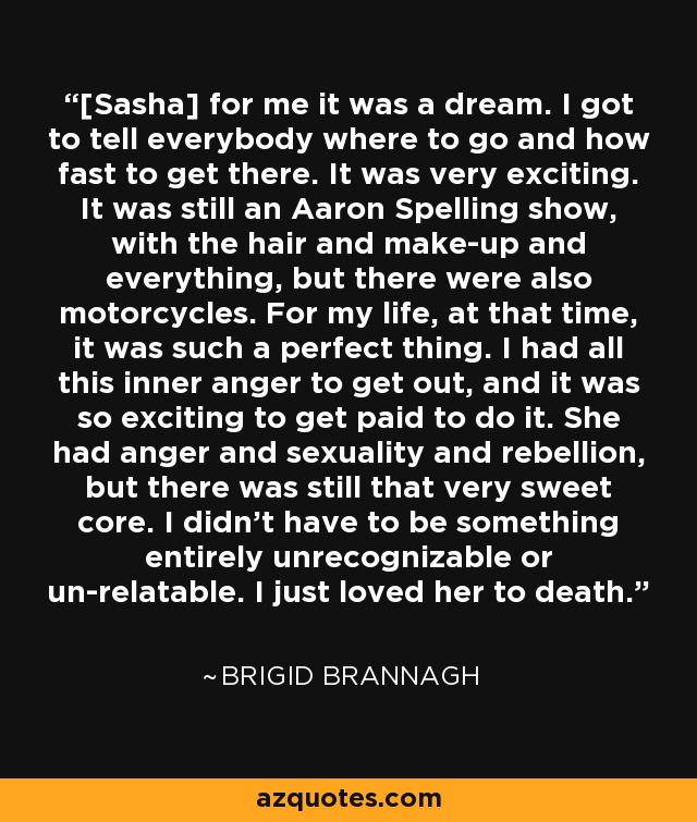 [Sasha] for me it was a dream. I got to tell everybody where to go and how fast to get there. It was very exciting. It was still an Aaron Spelling show, with the hair and make-up and everything, but there were also motorcycles. For my life, at that time, it was such a perfect thing. I had all this inner anger to get out, and it was so exciting to get paid to do it. She had anger and sexuality and rebellion, but there was still that very sweet core. I didn't have to be something entirely unrecognizable or un-relatable. I just loved her to death. - Brigid Brannagh