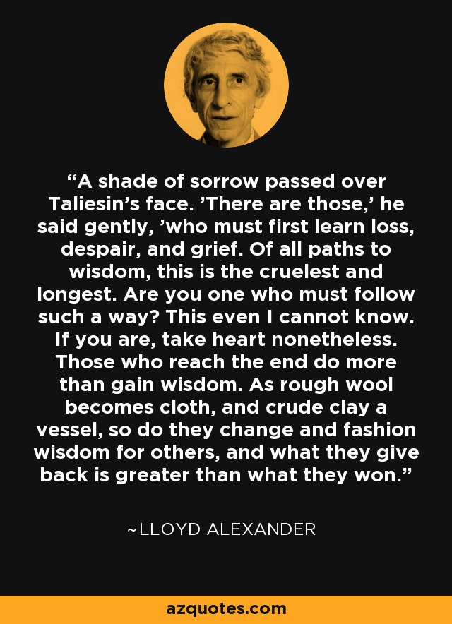 A shade of sorrow passed over Taliesin's face. 'There are those,' he said gently, 'who must first learn loss, despair, and grief. Of all paths to wisdom, this is the cruelest and longest. Are you one who must follow such a way? This even I cannot know. If you are, take heart nonetheless. Those who reach the end do more than gain wisdom. As rough wool becomes cloth, and crude clay a vessel, so do they change and fashion wisdom for others, and what they give back is greater than what they won. - Lloyd Alexander