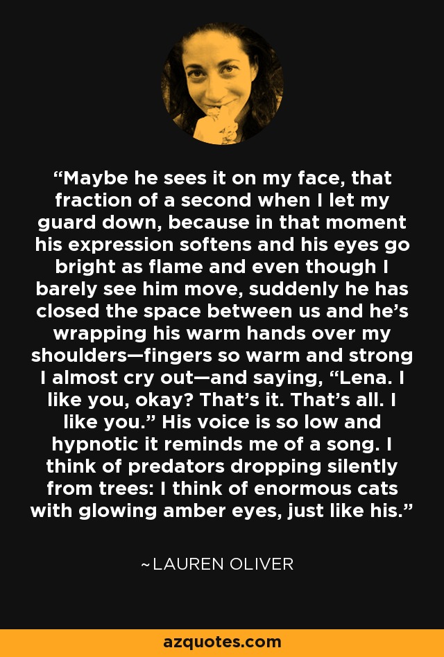 Maybe he sees it on my face, that fraction of a second when I let my guard down, because in that moment his expression softens and his eyes go bright as flame and even though I barely see him move, suddenly he has closed the space between us and he’s wrapping his warm hands over my shoulders—fingers so warm and strong I almost cry out—and saying, “Lena. I like you, okay? That’s it. That’s all. I like you.” His voice is so low and hypnotic it reminds me of a song. I think of predators dropping silently from trees: I think of enormous cats with glowing amber eyes, just like his. - Lauren Oliver