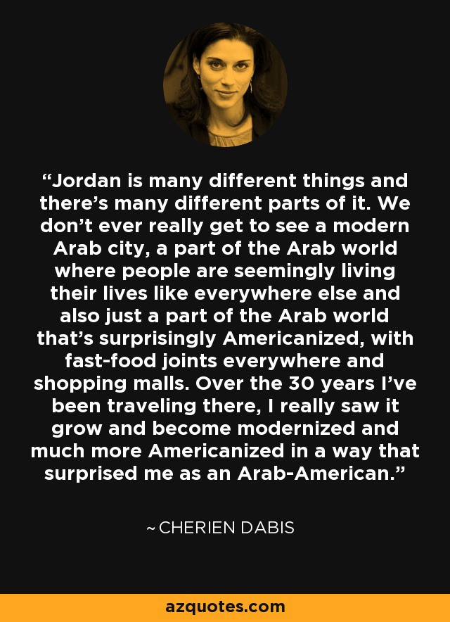 Jordan is many different things and there's many different parts of it. We don't ever really get to see a modern Arab city, a part of the Arab world where people are seemingly living their lives like everywhere else and also just a part of the Arab world that's surprisingly Americanized, with fast-food joints everywhere and shopping malls. Over the 30 years I've been traveling there, I really saw it grow and become modernized and much more Americanized in a way that surprised me as an Arab-American. - Cherien Dabis
