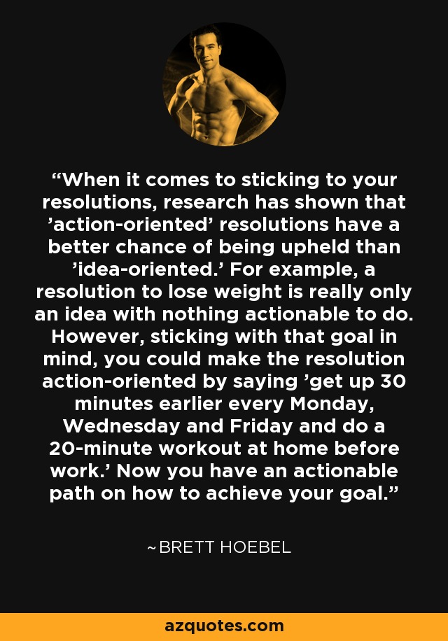 When it comes to sticking to your resolutions, research has shown that 'action-oriented' resolutions have a better chance of being upheld than 'idea-oriented.' For example, a resolution to lose weight is really only an idea with nothing actionable to do. However, sticking with that goal in mind, you could make the resolution action-oriented by saying 'get up 30 minutes earlier every Monday, Wednesday and Friday and do a 20-minute workout at home before work.' Now you have an actionable path on how to achieve your goal. - Brett Hoebel