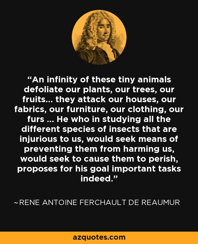 An infinity of these tiny animals defoliate our plants, our trees, our fruits... they attack our houses, our fabrics, our furniture, our clothing, our furs ... He who in studying all the different species of insects that are injurious to us, would seek means of preventing them from harming us, would seek to cause them to perish, proposes for his goal important tasks indeed. - Rene Antoine Ferchault de Reaumur