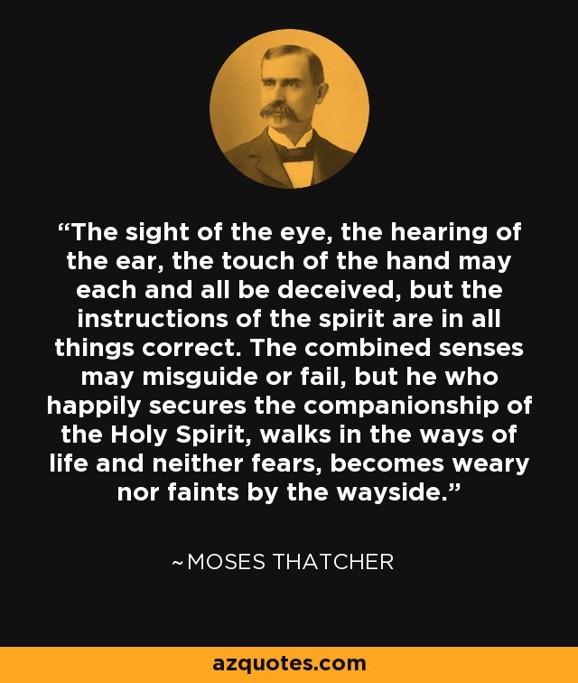 The sight of the eye, the hearing of the ear, the touch of the hand may each and all be deceived, but the instructions of the spirit are in all things correct. The combined senses may misguide or fail, but he who happily secures the companionship of the Holy Spirit, walks in the ways of life and neither fears, becomes weary nor faints by the wayside. - Moses Thatcher