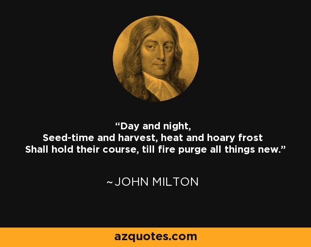 Day and night, Seed-time and harvest, heat and hoary frost Shall hold their course, till fire purge all things new. - John Milton