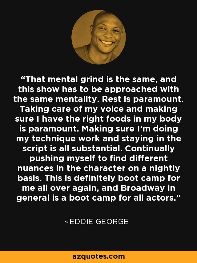 That mental grind is the same, and this show has to be approached with the same mentality. Rest is paramount. Taking care of my voice and making sure I have the right foods in my body is paramount. Making sure I'm doing my technique work and staying in the script is all substantial. Continually pushing myself to find different nuances in the character on a nightly basis. This is definitely boot camp for me all over again, and Broadway in general is a boot camp for all actors. - Eddie George