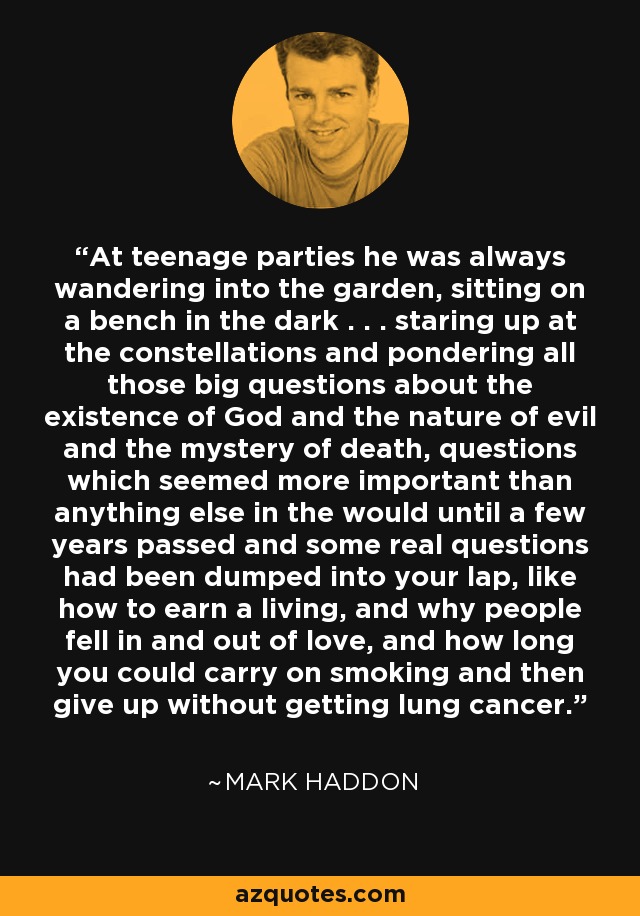 At teenage parties he was always wandering into the garden, sitting on a bench in the dark . . . staring up at the constellations and pondering all those big questions about the existence of God and the nature of evil and the mystery of death, questions which seemed more important than anything else in the would until a few years passed and some real questions had been dumped into your lap, like how to earn a living, and why people fell in and out of love, and how long you could carry on smoking and then give up without getting lung cancer. - Mark Haddon