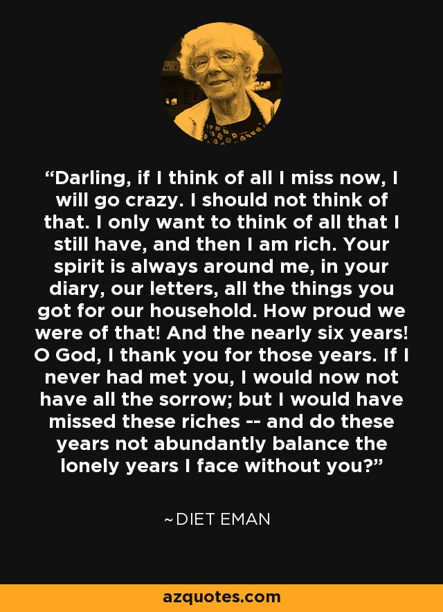 Darling, if I think of all I miss now, I will go crazy. I should not think of that. I only want to think of all that I still have, and then I am rich. Your spirit is always around me, in your diary, our letters, all the things you got for our household. How proud we were of that! And the nearly six years! O God, I thank you for those years. If I never had met you, I would now not have all the sorrow; but I would have missed these riches -- and do these years not abundantly balance the lonely years I face without you? - Diet Eman