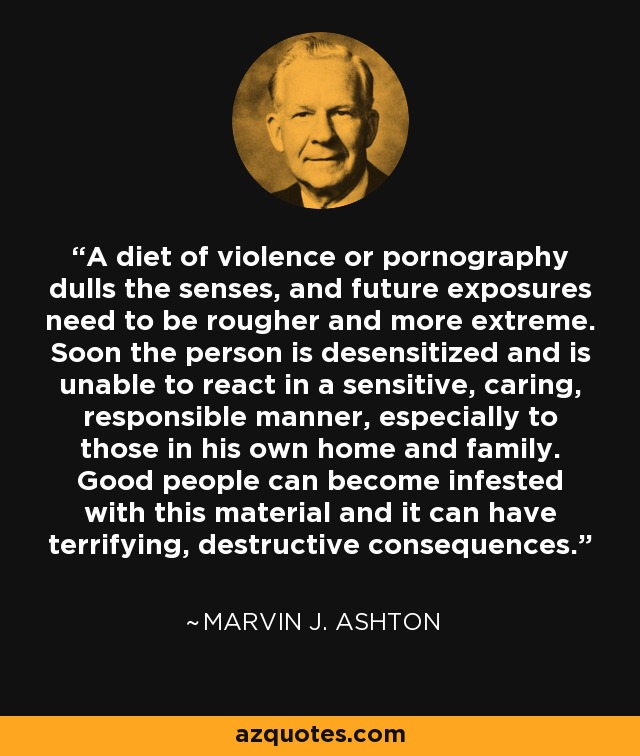 A diet of violence or pornography dulls the senses, and future exposures need to be rougher and more extreme. Soon the person is desensitized and is unable to react in a sensitive, caring, responsible manner, especially to those in his own home and family. Good people can become infested with this material and it can have terrifying, destructive consequences. - Marvin J. Ashton