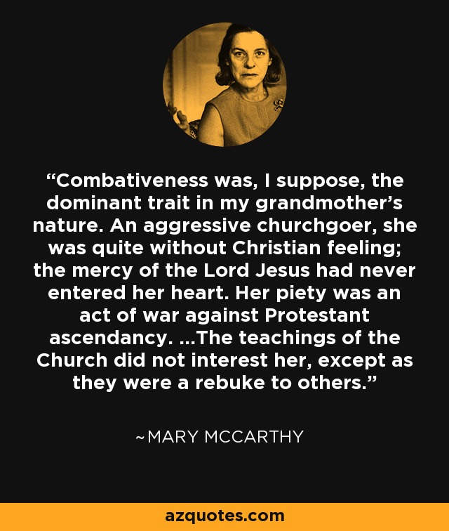 Combativeness was, I suppose, the dominant trait in my grandmother's nature. An aggressive churchgoer, she was quite without Christian feeling; the mercy of the Lord Jesus had never entered her heart. Her piety was an act of war against Protestant ascendancy. ...The teachings of the Church did not interest her, except as they were a rebuke to others. - Mary McCarthy
