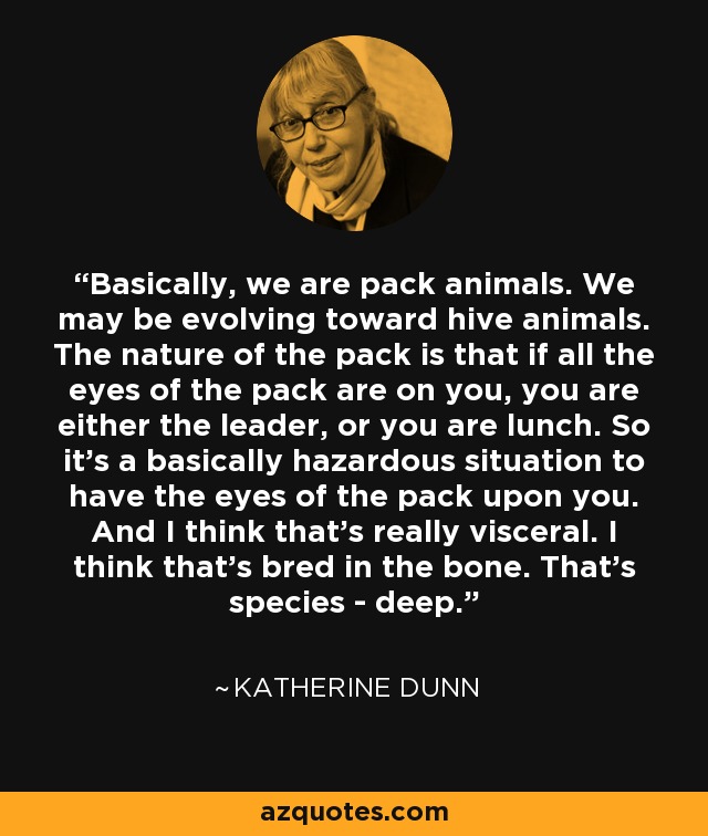 Basically, we are pack animals. We may be evolving toward hive animals. The nature of the pack is that if all the eyes of the pack are on you, you are either the leader, or you are lunch. So it's a basically hazardous situation to have the eyes of the pack upon you. And I think that's really visceral. I think that's bred in the bone. That's species - deep. - Katherine Dunn