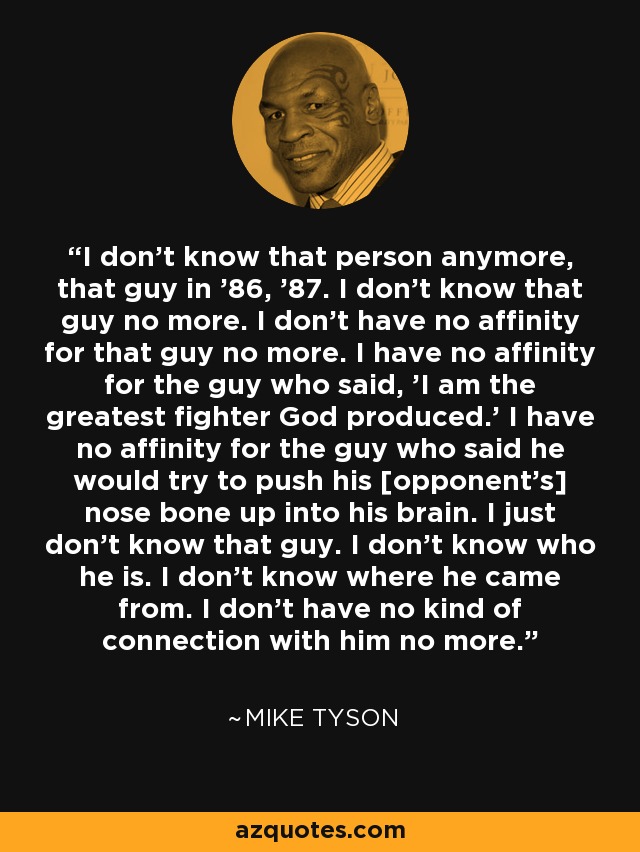 I don't know that person anymore, that guy in '86, '87. I don't know that guy no more. I don't have no affinity for that guy no more. I have no affinity for the guy who said, 'I am the greatest fighter God produced.' I have no affinity for the guy who said he would try to push his [opponent's] nose bone up into his brain. I just don't know that guy. I don't know who he is. I don't know where he came from. I don't have no kind of connection with him no more. - Mike Tyson