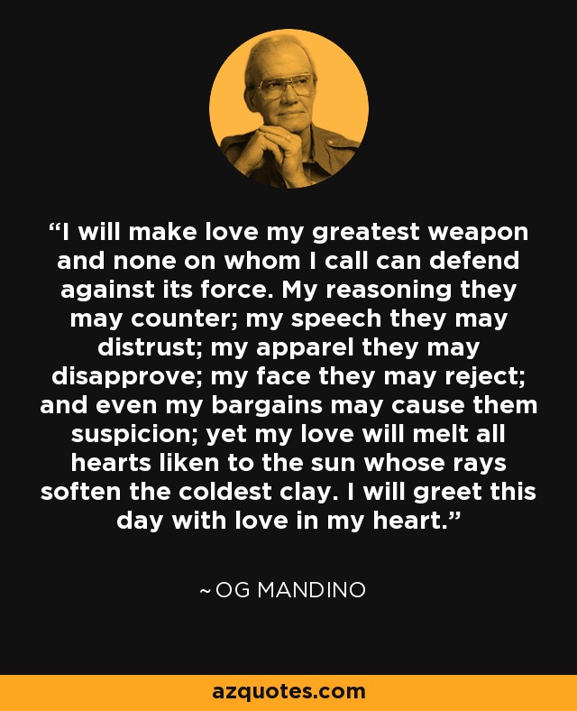 I will make love my greatest weapon and none on whom I call can defend against its force. My reasoning they may counter; my speech they may distrust; my apparel they may disapprove; my face they may reject; and even my bargains may cause them suspicion; yet my love will melt all hearts liken to the sun whose rays soften the coldest clay. I will greet this day with love in my heart. - Og Mandino