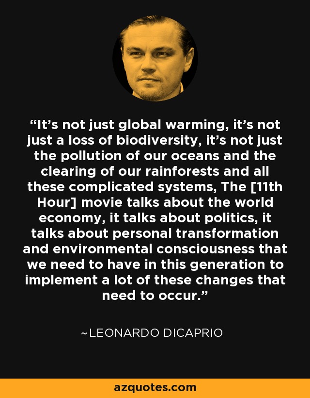It's not just global warming, it's not just a loss of biodiversity, it's not just the pollution of our oceans and the clearing of our rainforests and all these complicated systems, The [11th Hour] movie talks about the world economy, it talks about politics, it talks about personal transformation and environmental consciousness that we need to have in this generation to implement a lot of these changes that need to occur. - Leonardo DiCaprio