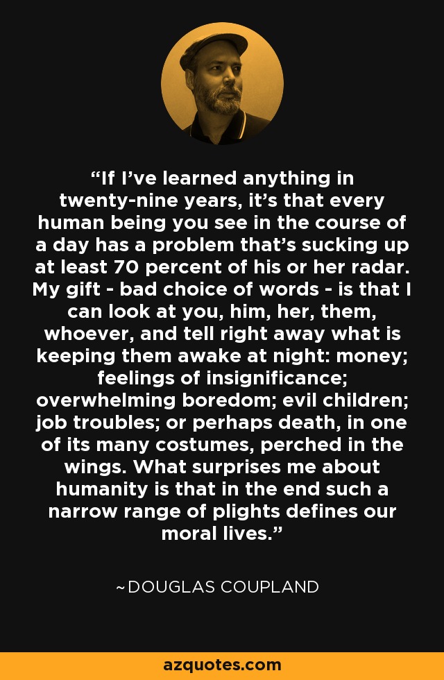 If I've learned anything in twenty-nine years, it's that every human being you see in the course of a day has a problem that's sucking up at least 70 percent of his or her radar. My gift - bad choice of words - is that I can look at you, him, her, them, whoever, and tell right away what is keeping them awake at night: money; feelings of insignificance; overwhelming boredom; evil children; job troubles; or perhaps death, in one of its many costumes, perched in the wings. What surprises me about humanity is that in the end such a narrow range of plights defines our moral lives. - Douglas Coupland