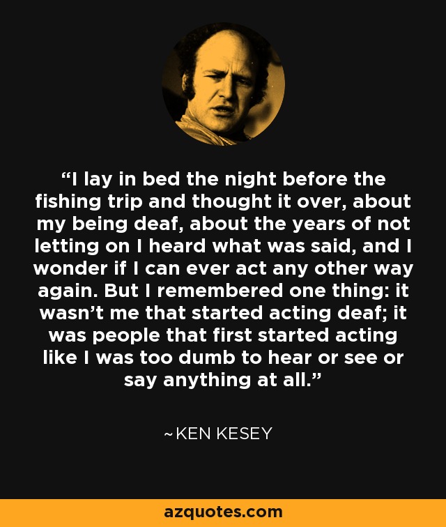 I lay in bed the night before the fishing trip and thought it over, about my being deaf, about the years of not letting on I heard what was said, and I wonder if I can ever act any other way again. But I remembered one thing: it wasn't me that started acting deaf; it was people that first started acting like I was too dumb to hear or see or say anything at all. - Ken Kesey