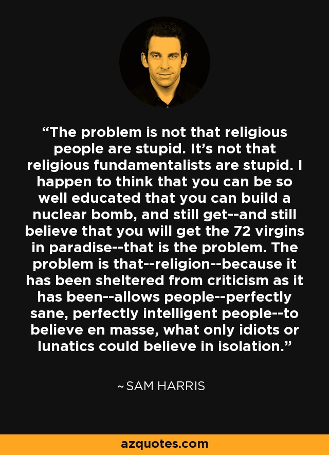 The problem is not that religious people are stupid. It's not that religious fundamentalists are stupid. I happen to think that you can be so well educated that you can build a nuclear bomb, and still get--and still believe that you will get the 72 virgins in paradise--that is the problem. The problem is that--religion--because it has been sheltered from criticism as it has been--allows people--perfectly sane, perfectly intelligent people--to believe en masse, what only idiots or lunatics could believe in isolation. - Sam Harris