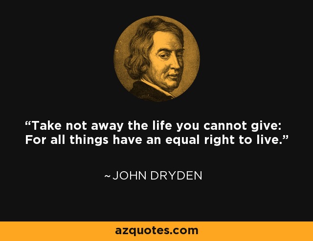 Take not away the life you cannot give: For all things have an equal right to live. - John Dryden