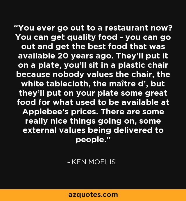 You ever go out to a restaurant now? You can get quality food - you can go out and get the best food that was available 20 years ago. They'll put it on a plate, you'll sit in a plastic chair because nobody values the chair, the white tablecloth, the maître d', but they'll put on your plate some great food for what used to be available at Applebee's prices. There are some really nice things going on, some external values being delivered to people. - Ken Moelis