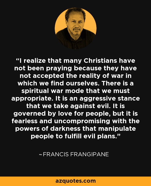 I realize that many Christians have not been praying because they have not accepted the reality of war in which we find ourselves. There is a spiritual war mode that we must appropriate. It is an aggressive stance that we take against evil. It is governed by love for people, but it is fearless and uncompromising with the powers of darkness that manipulate people to fulfill evil plans. - Francis Frangipane