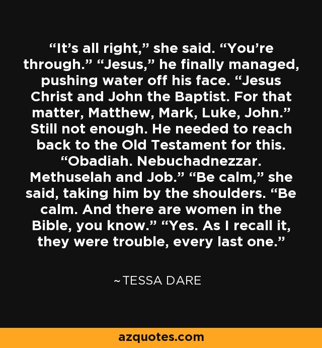 It’s all right,” she said. “You’re through.” “Jesus,” he finally managed, pushing water off his face. “Jesus Christ and John the Baptist. For that matter, Matthew, Mark, Luke, John.” Still not enough. He needed to reach back to the Old Testament for this. “Obadiah. Nebuchadnezzar. Methuselah and Job.” “Be calm,” she said, taking him by the shoulders. “Be calm. And there are women in the Bible, you know.” “Yes. As I recall it, they were trouble, every last one. - Tessa Dare