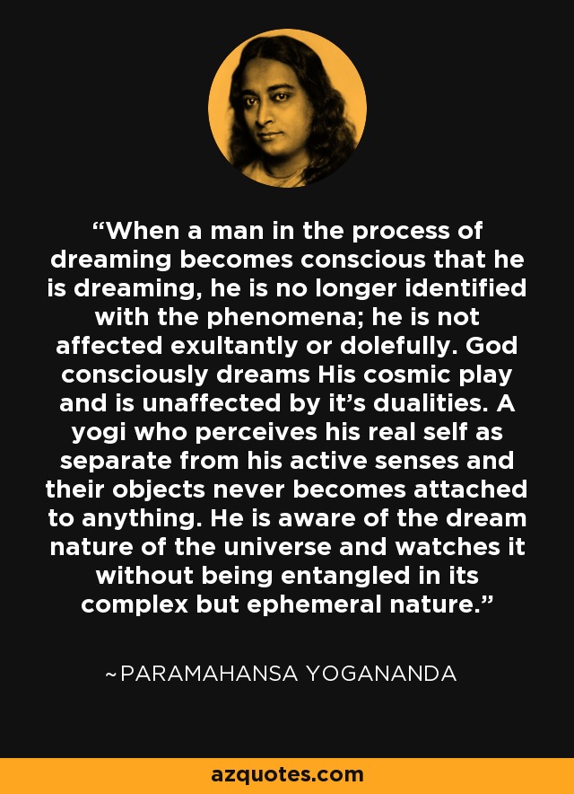 When a man in the process of dreaming becomes conscious that he is dreaming, he is no longer identified with the phenomena; he is not affected exultantly or dolefully. God consciously dreams His cosmic play and is unaffected by it's dualities. A yogi who perceives his real self as separate from his active senses and their objects never becomes attached to anything. He is aware of the dream nature of the universe and watches it without being entangled in its complex but ephemeral nature. - Paramahansa Yogananda