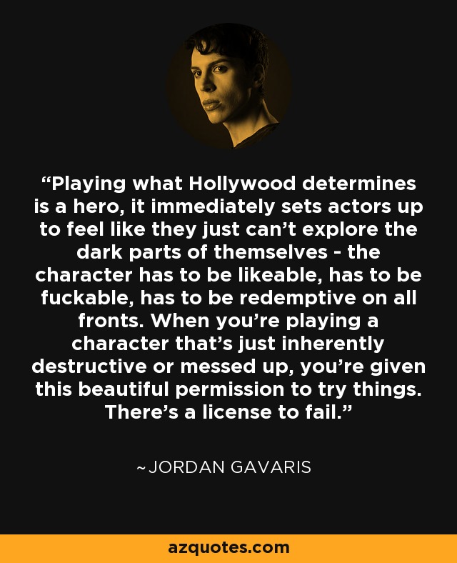 Playing what Hollywood determines is a hero, it immediately sets actors up to feel like they just can't explore the dark parts of themselves - the character has to be likeable, has to be fuckable, has to be redemptive on all fronts. When you're playing a character that's just inherently destructive or messed up, you're given this beautiful permission to try things. There's a license to fail. - Jordan Gavaris