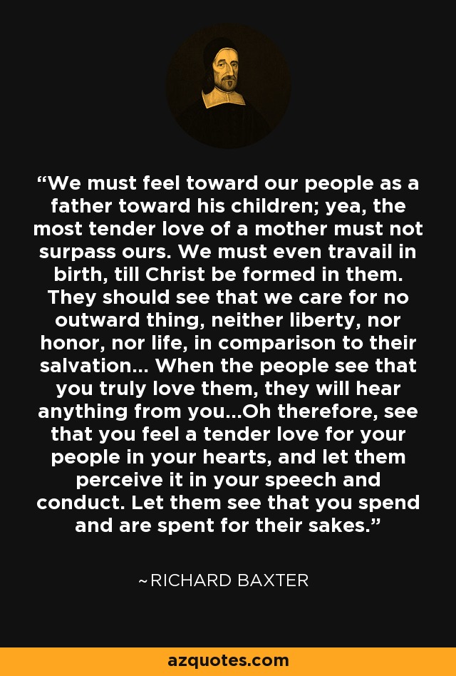 We must feel toward our people as a father toward his children; yea, the most tender love of a mother must not surpass ours. We must even travail in birth, till Christ be formed in them. They should see that we care for no outward thing, neither liberty, nor honor, nor life, in comparison to their salvation... When the people see that you truly love them, they will hear anything from you...Oh therefore, see that you feel a tender love for your people in your hearts, and let them perceive it in your speech and conduct. Let them see that you spend and are spent for their sakes. - Richard Baxter