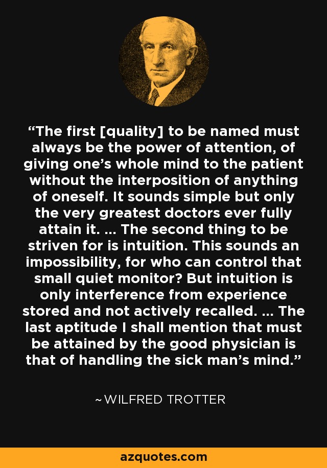 The first [quality] to be named must always be the power of attention, of giving one's whole mind to the patient without the interposition of anything of oneself. It sounds simple but only the very greatest doctors ever fully attain it. ... The second thing to be striven for is intuition. This sounds an impossibility, for who can control that small quiet monitor? But intuition is only interference from experience stored and not actively recalled. ... The last aptitude I shall mention that must be attained by the good physician is that of handling the sick man's mind. - Wilfred Trotter