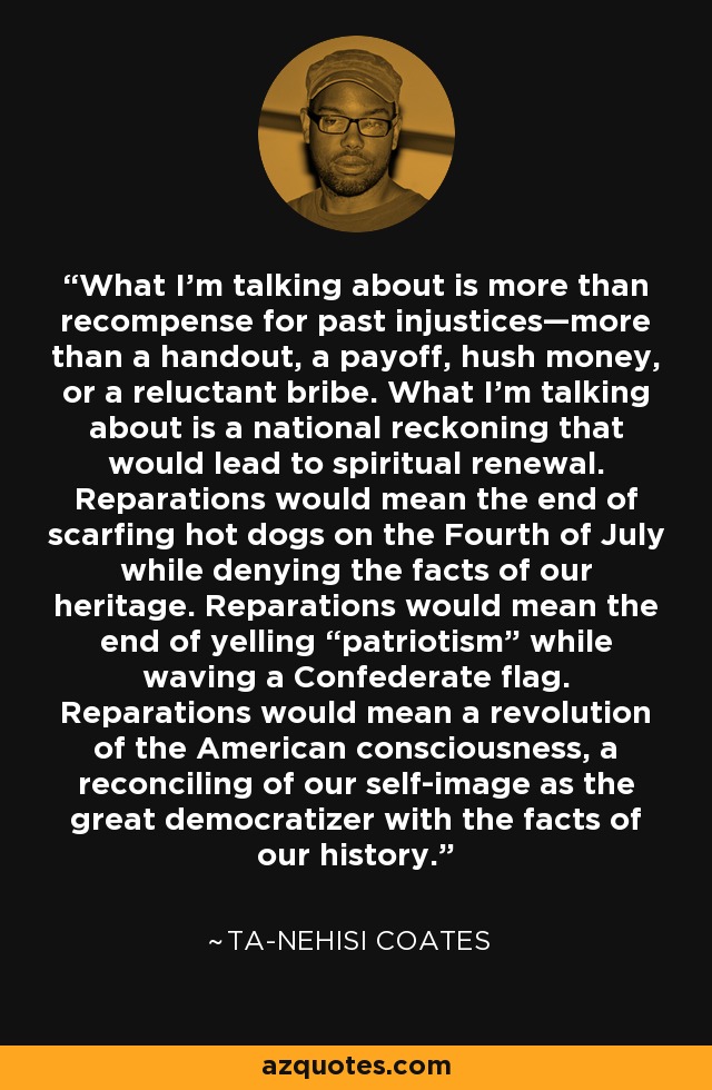 What I’m talking about is more than recompense for past injustices—more than a handout, a payoff, hush money, or a reluctant bribe. What I’m talking about is a national reckoning that would lead to spiritual renewal. Reparations would mean the end of scarfing hot dogs on the Fourth of July while denying the facts of our heritage. Reparations would mean the end of yelling “patriotism” while waving a Confederate flag. Reparations would mean a revolution of the American consciousness, a reconciling of our self-image as the great democratizer with the facts of our history. - Ta-Nehisi Coates