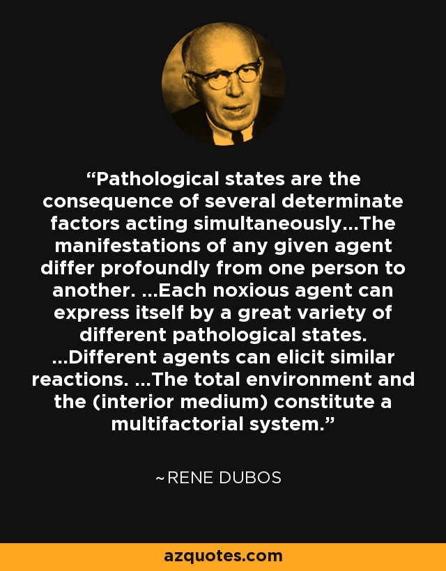 Pathological states are the consequence of several determinate factors acting simultaneously...The manifestations of any given agent differ profoundly from one person to another. ...Each noxious agent can express itself by a great variety of different pathological states. ...Different agents can elicit similar reactions. ...The total environment and the (interior medium) constitute a multifactorial system. - Rene Dubos