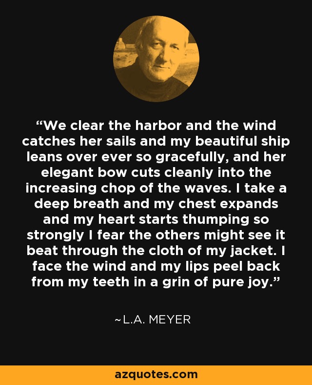 We clear the harbor and the wind catches her sails and my beautiful ship leans over ever so gracefully, and her elegant bow cuts cleanly into the increasing chop of the waves. I take a deep breath and my chest expands and my heart starts thumping so strongly I fear the others might see it beat through the cloth of my jacket. I face the wind and my lips peel back from my teeth in a grin of pure joy. - L.A. Meyer