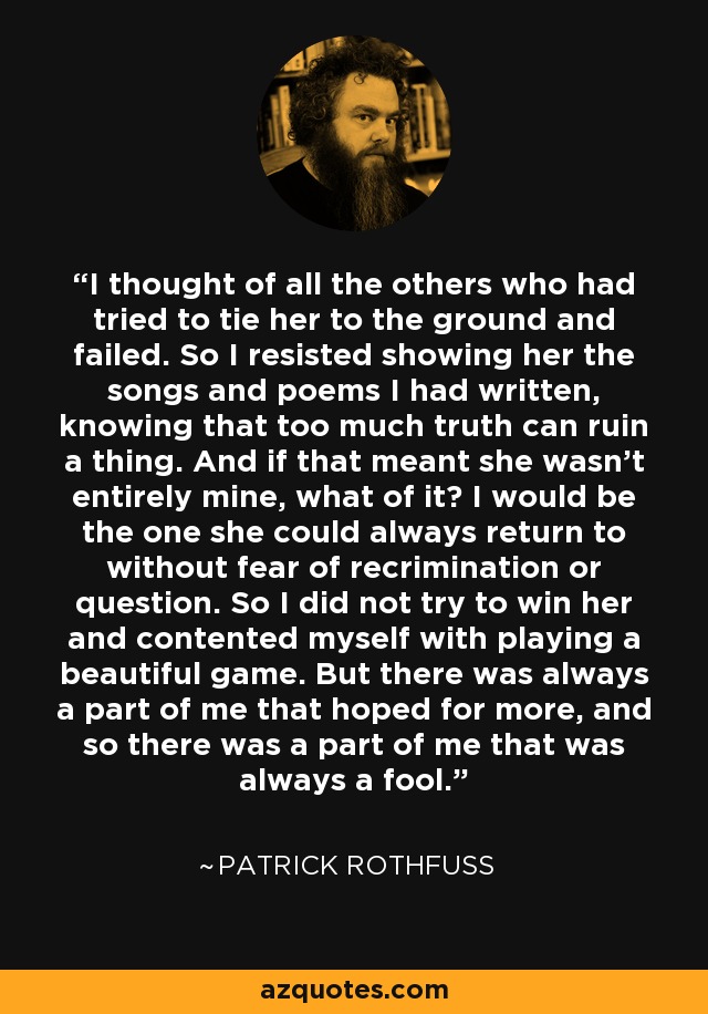 I thought of all the others who had tried to tie her to the ground and failed. So I resisted showing her the songs and poems I had written, knowing that too much truth can ruin a thing. And if that meant she wasn't entirely mine, what of it? I would be the one she could always return to without fear of recrimination or question. So I did not try to win her and contented myself with playing a beautiful game. But there was always a part of me that hoped for more, and so there was a part of me that was always a fool. - Patrick Rothfuss