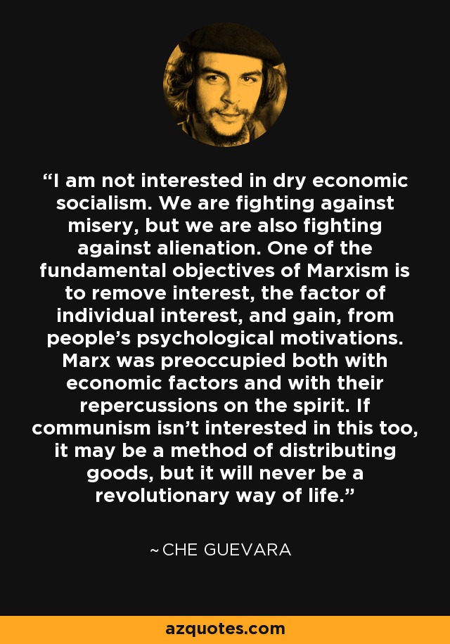 I am not interested in dry economic socialism. We are fighting against misery, but we are also fighting against alienation. One of the fundamental objectives of Marxism is to remove interest, the factor of individual interest, and gain, from people's psychological motivations. Marx was preoccupied both with economic factors and with their repercussions on the spirit. If communism isn't interested in this too, it may be a method of distributing goods, but it will never be a revolutionary way of life. - Che Guevara