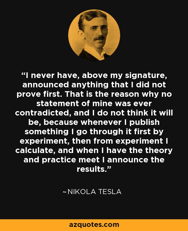 I never have, above my signature, announced anything that I did not prove first. That is the reason why no statement of mine was ever contradicted, and I do not think it will be, because whenever I publish something I go through it first by experiment, then from experiment I calculate, and when I have the theory and practice meet I announce the results. - Nikola Tesla