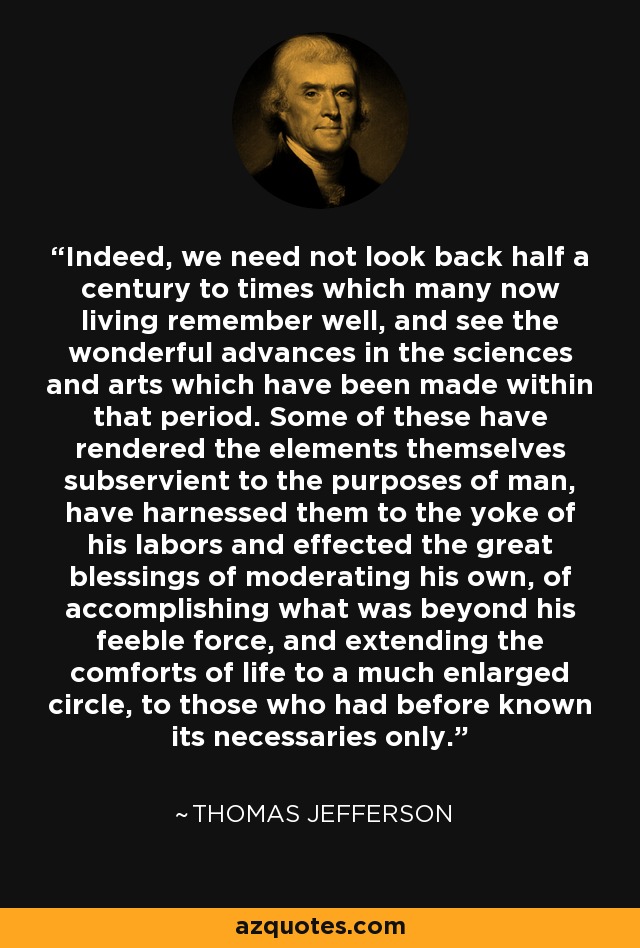 Indeed, we need not look back half a century to times which many now living remember well, and see the wonderful advances in the sciences and arts which have been made within that period. Some of these have rendered the elements themselves subservient to the purposes of man, have harnessed them to the yoke of his labors and effected the great blessings of moderating his own, of accomplishing what was beyond his feeble force, and extending the comforts of life to a much enlarged circle, to those who had before known its necessaries only. - Thomas Jefferson