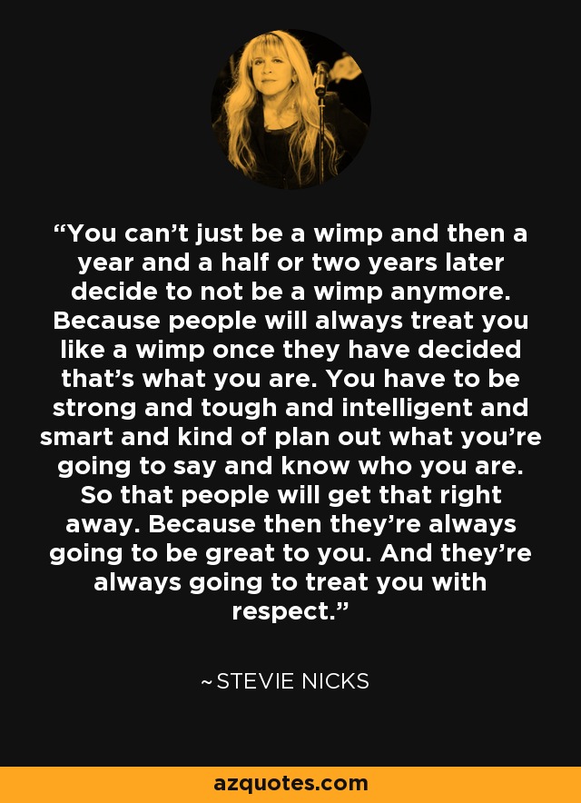 You can't just be a wimp and then a year and a half or two years later decide to not be a wimp anymore. Because people will always treat you like a wimp once they have decided that's what you are. You have to be strong and tough and intelligent and smart and kind of plan out what you're going to say and know who you are. So that people will get that right away. Because then they're always going to be great to you. And they're always going to treat you with respect. - Stevie Nicks