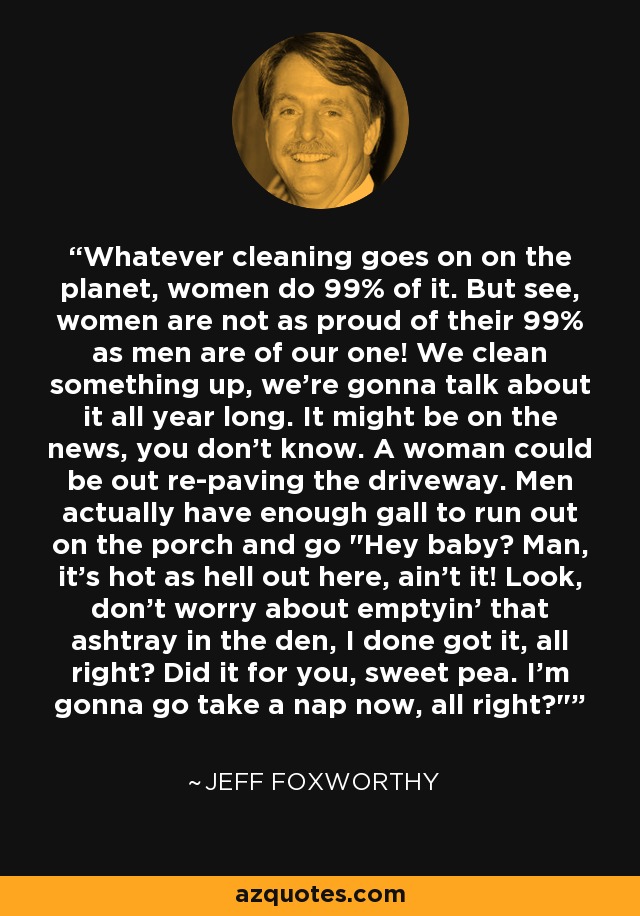 Whatever cleaning goes on on the planet, women do 99% of it. But see, women are not as proud of their 99% as men are of our one! We clean something up, we're gonna talk about it all year long. It might be on the news, you don't know. A woman could be out re-paving the driveway. Men actually have enough gall to run out on the porch and go 