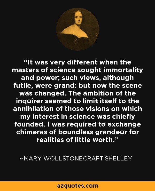 It was very different when the masters of science sought immortality and power; such views, although futile, were grand: but now the scene was changed. The ambition of the inquirer seemed to limit itself to the annihilation of those visions on which my interest in science was chiefly founded. I was required to exchange chimeras of boundless grandeur for realities of little worth. - Mary Wollstonecraft Shelley