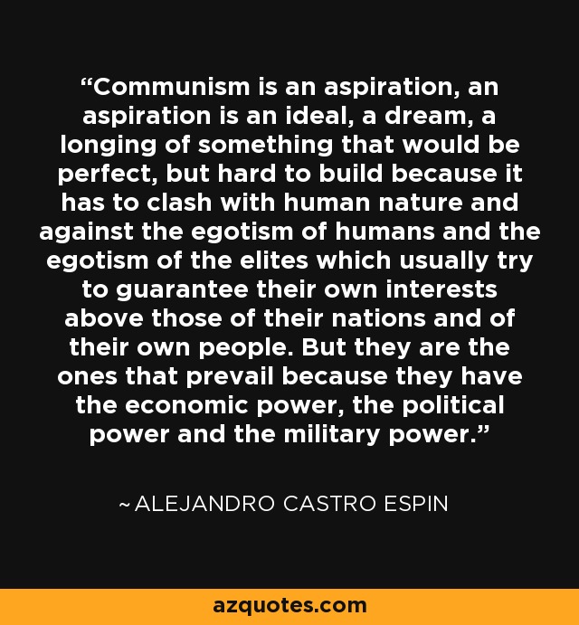 Communism is an aspiration, an aspiration is an ideal, a dream, a longing of something that would be perfect, but hard to build because it has to clash with human nature and against the egotism of humans and the egotism of the elites which usually try to guarantee their own interests above those of their nations and of their own people. But they are the ones that prevail because they have the economic power, the political power and the military power. - Alejandro Castro Espin