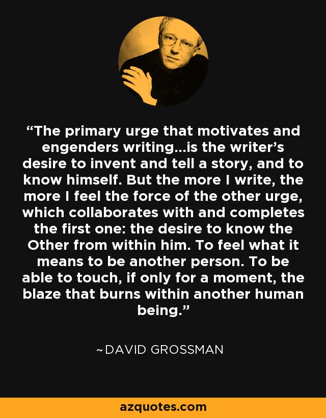 The primary urge that motivates and engenders writing...is the writer's desire to invent and tell a story, and to know himself. But the more I write, the more I feel the force of the other urge, which collaborates with and completes the first one: the desire to know the Other from within him. To feel what it means to be another person. To be able to touch, if only for a moment, the blaze that burns within another human being. - David Grossman