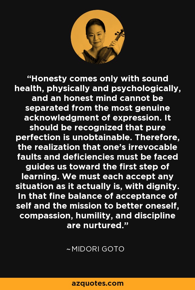 Honesty comes only with sound health, physically and psychologically, and an honest mind cannot be separated from the most genuine acknowledgment of expression. It should be recognized that pure perfection is unobtainable. Therefore, the realization that one's irrevocable faults and deficiencies must be faced guides us toward the first step of learning. We must each accept any situation as it actually is, with dignity. In that fine balance of acceptance of self and the mission to better oneself, compassion, humility, and discipline are nurtured. - Midori Goto