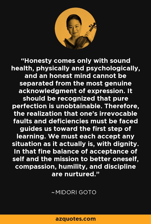 Honesty comes only with sound health, physically and psychologically, and an honest mind cannot be separated from the most genuine acknowledgment of expression. It should be recognized that pure perfection is unobtainable. Therefore, the realization that one's irrevocable faults and deficiencies must be faced guides us toward the first step of learning. We must each accept any situation as it actually is, with dignity. In that fine balance of acceptance of self and the mission to better oneself, compassion, humility, and discipline are nurtured. - Midori Goto