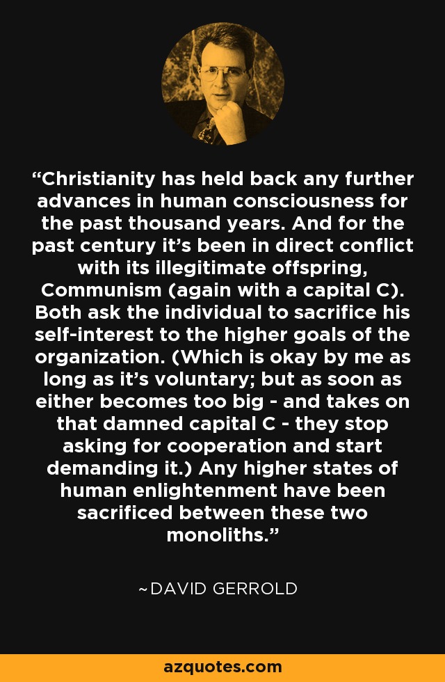 Christianity has held back any further advances in human consciousness for the past thousand years. And for the past century it's been in direct conflict with its illegitimate offspring, Communism (again with a capital C). Both ask the individual to sacrifice his self-interest to the higher goals of the organization. (Which is okay by me as long as it's voluntary; but as soon as either becomes too big - and takes on that damned capital C - they stop asking for cooperation and start demanding it.) Any higher states of human enlightenment have been sacrificed between these two monoliths. - David Gerrold