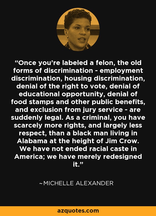 Once you're labeled a felon, the old forms of discrimination - employment discrimination, housing discrimination, denial of the right to vote, denial of educational opportunity, denial of food stamps and other public benefits, and exclusion from jury service - are suddenly legal. As a criminal, you have scarcely more rights, and largely less respect, than a black man living in Alabama at the height of Jim Crow. We have not ended racial caste in America; we have merely redesigned it. - Michelle Alexander