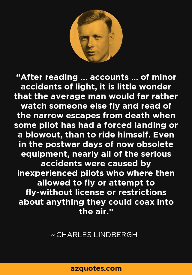 After reading ... accounts ... of minor accidents of light, it is little wonder that the average man would far rather watch someone else fly and read of the narrow escapes from death when some pilot has had a forced landing or a blowout, than to ride himself. Even in the postwar days of now obsolete equipment, nearly all of the serious accidents were caused by inexperienced pilots who where then allowed to fly or attempt to fly-without license or restrictions about anything they could coax into the air. - Charles Lindbergh